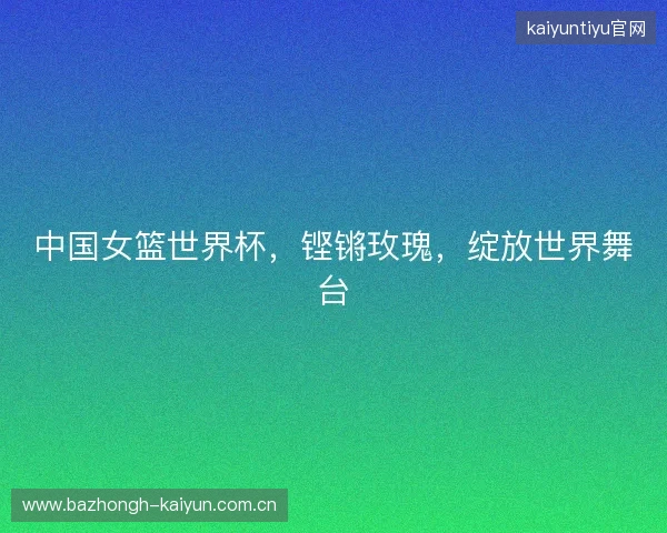 中国女篮世界杯，铿锵玫瑰，绽放世界舞台